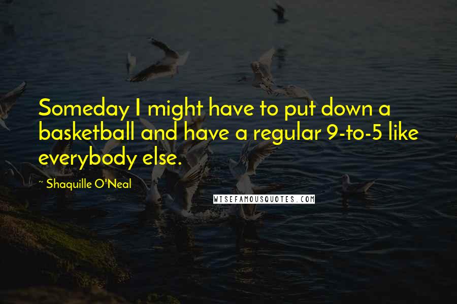 Shaquille O'Neal Quotes: Someday I might have to put down a basketball and have a regular 9-to-5 like everybody else.