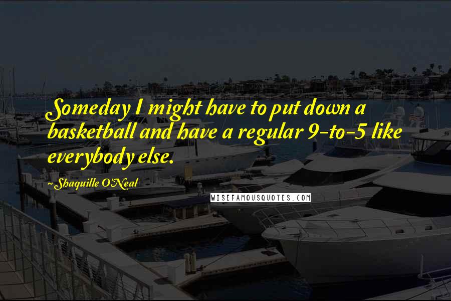 Shaquille O'Neal Quotes: Someday I might have to put down a basketball and have a regular 9-to-5 like everybody else.