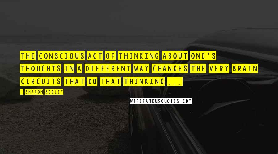 Sharon Begley Quotes: The conscious act of thinking about one's thoughts in a different way changes the very brain circuits that do that thinking ...