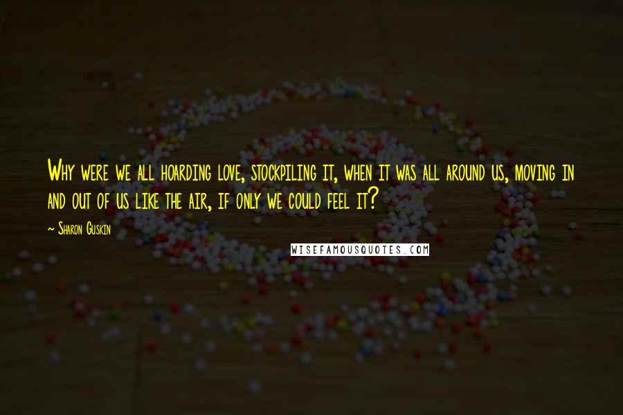 Sharon Guskin Quotes: Why were we all hoarding love, stockpiling it, when it was all around us, moving in and out of us like the air, if only we could feel it?