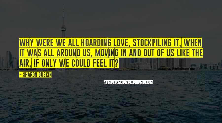 Sharon Guskin Quotes: Why were we all hoarding love, stockpiling it, when it was all around us, moving in and out of us like the air, if only we could feel it?