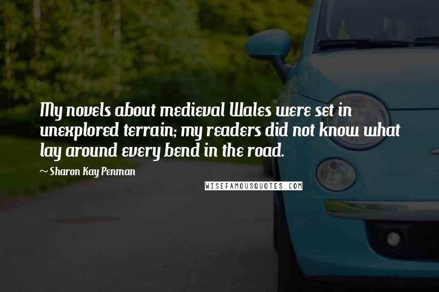 Sharon Kay Penman Quotes: My novels about medieval Wales were set in unexplored terrain; my readers did not know what lay around every bend in the road.