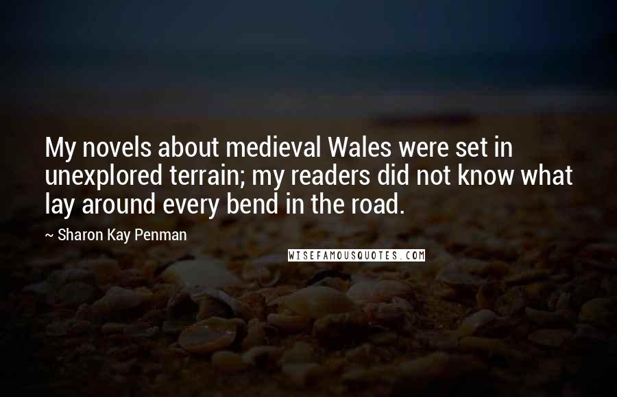 Sharon Kay Penman Quotes: My novels about medieval Wales were set in unexplored terrain; my readers did not know what lay around every bend in the road.