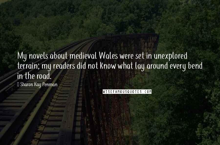 Sharon Kay Penman Quotes: My novels about medieval Wales were set in unexplored terrain; my readers did not know what lay around every bend in the road.