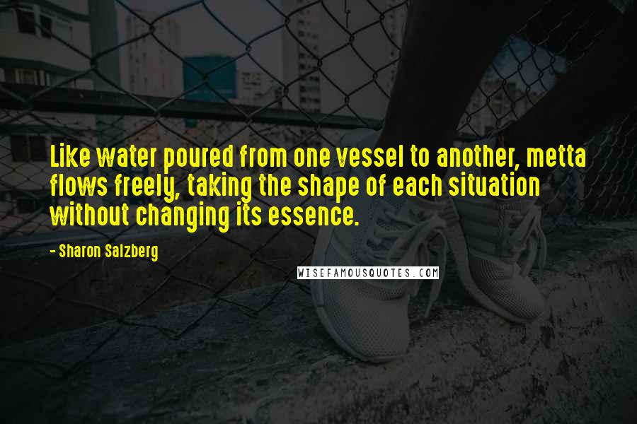 Sharon Salzberg Quotes: Like water poured from one vessel to another, metta flows freely, taking the shape of each situation without changing its essence.