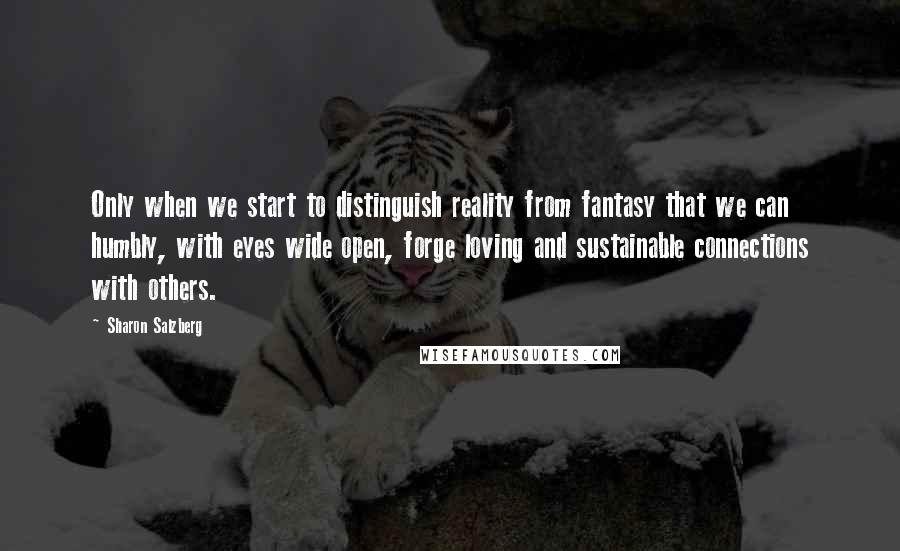 Sharon Salzberg Quotes: Only when we start to distinguish reality from fantasy that we can humbly, with eyes wide open, forge loving and sustainable connections with others.