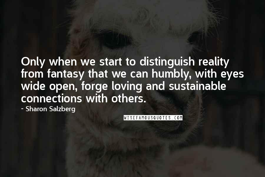 Sharon Salzberg Quotes: Only when we start to distinguish reality from fantasy that we can humbly, with eyes wide open, forge loving and sustainable connections with others.