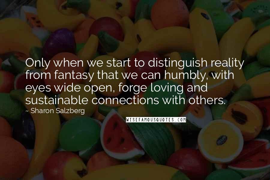 Sharon Salzberg Quotes: Only when we start to distinguish reality from fantasy that we can humbly, with eyes wide open, forge loving and sustainable connections with others.