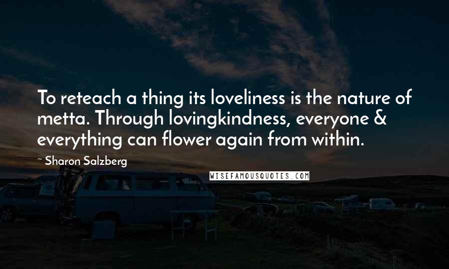 Sharon Salzberg Quotes: To reteach a thing its loveliness is the nature of metta. Through lovingkindness, everyone & everything can flower again from within.