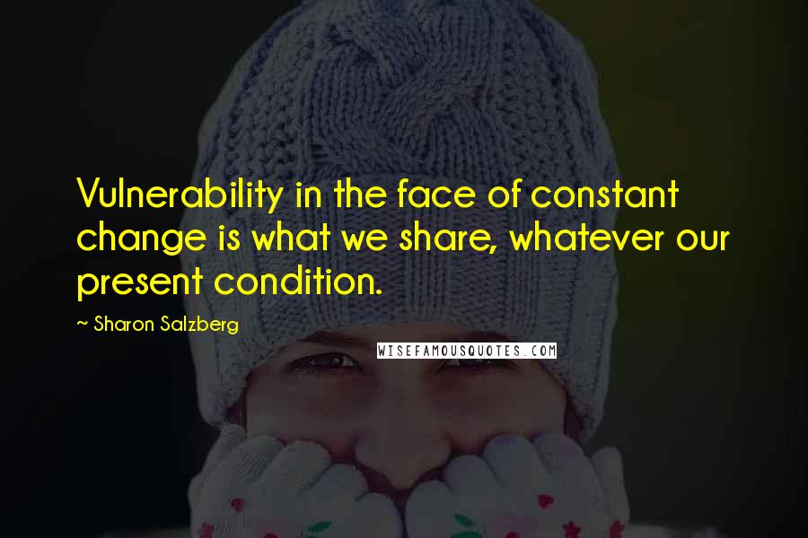 Sharon Salzberg Quotes: Vulnerability in the face of constant change is what we share, whatever our present condition.