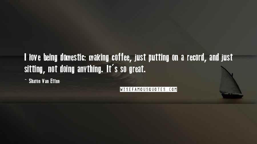 Sharon Van Etten Quotes: I love being domestic: making coffee, just putting on a record, and just sitting, not doing anything. It's so great.