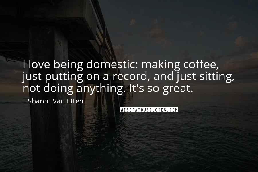 Sharon Van Etten Quotes: I love being domestic: making coffee, just putting on a record, and just sitting, not doing anything. It's so great.