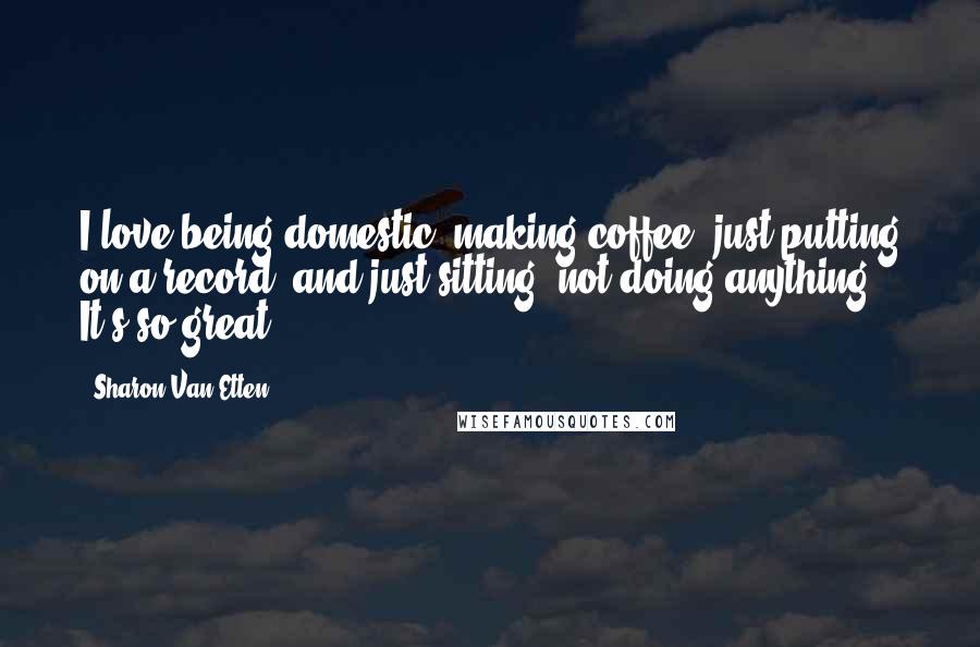 Sharon Van Etten Quotes: I love being domestic: making coffee, just putting on a record, and just sitting, not doing anything. It's so great.