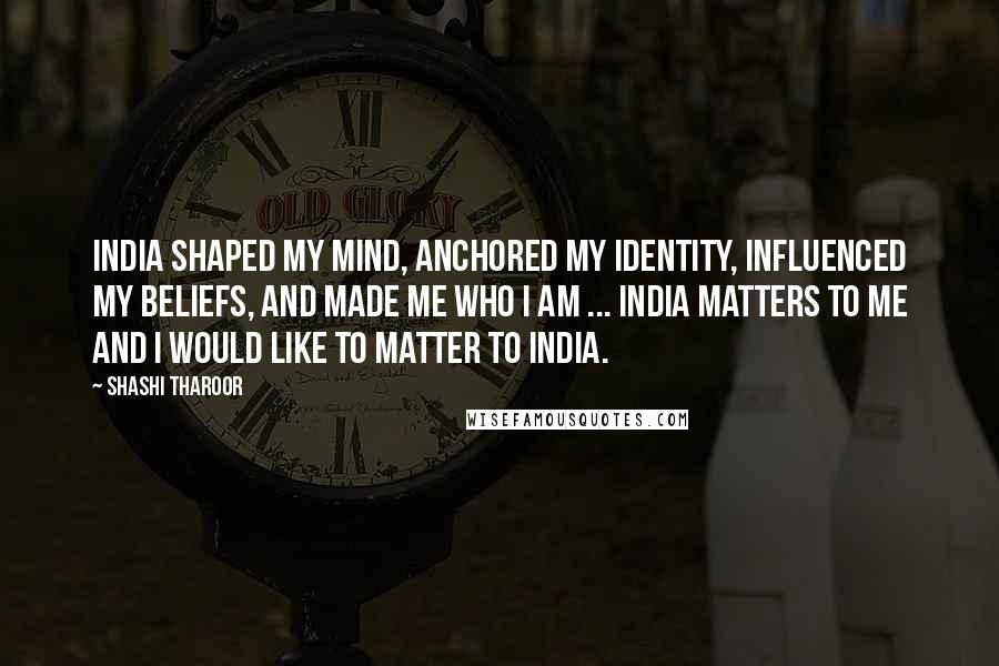 Shashi Tharoor Quotes: India shaped my mind, anchored my identity, influenced my beliefs, and made me who I am ... India matters to me and I would like to matter to India.