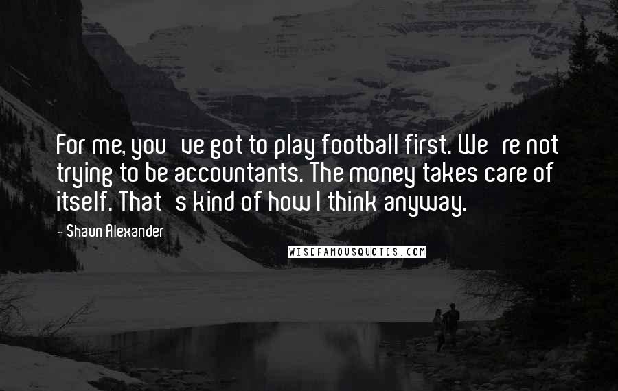 Shaun Alexander Quotes: For me, you've got to play football first. We're not trying to be accountants. The money takes care of itself. That's kind of how I think anyway.