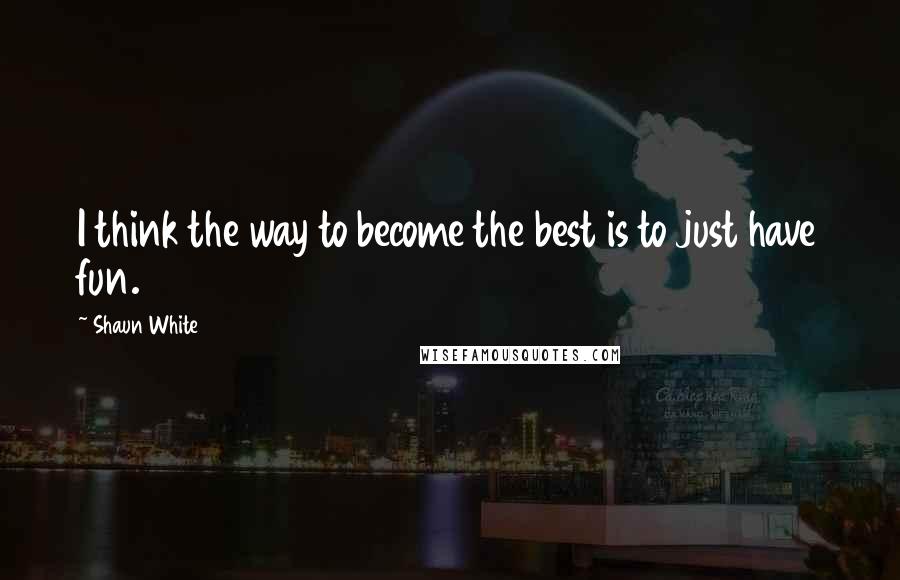 Shaun White Quotes: I think the way to become the best is to just have fun.