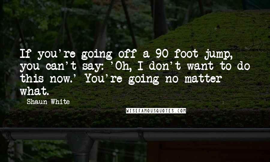 Shaun White Quotes: If you're going off a 90-foot jump, you can't say: 'Oh, I don't want to do this now.' You're going no matter what.