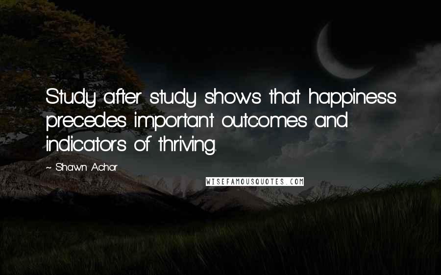 Shawn Achor Quotes: Study after study shows that happiness precedes important outcomes and indicators of thriving.