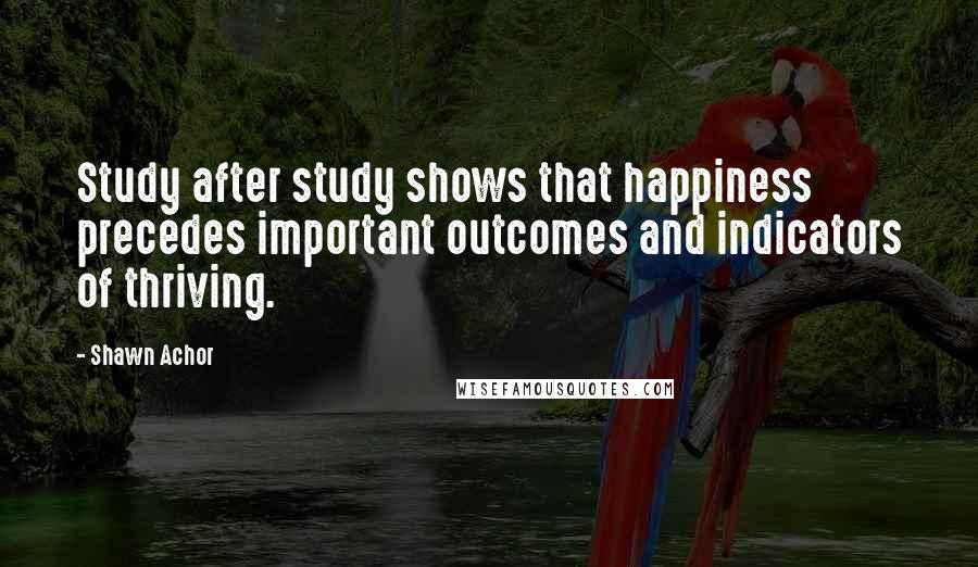 Shawn Achor Quotes: Study after study shows that happiness precedes important outcomes and indicators of thriving.