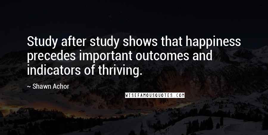 Shawn Achor Quotes: Study after study shows that happiness precedes important outcomes and indicators of thriving.