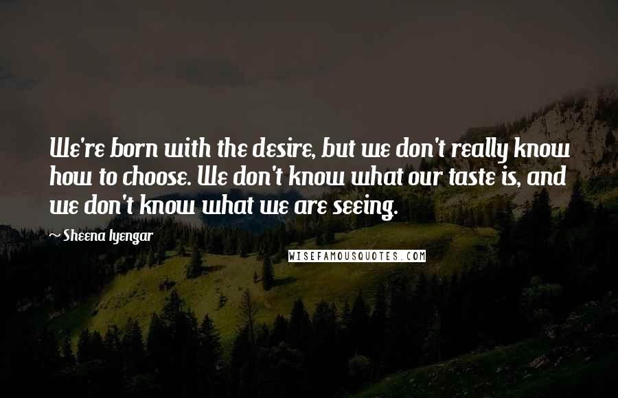 Sheena Iyengar Quotes: We're born with the desire, but we don't really know how to choose. We don't know what our taste is, and we don't know what we are seeing.