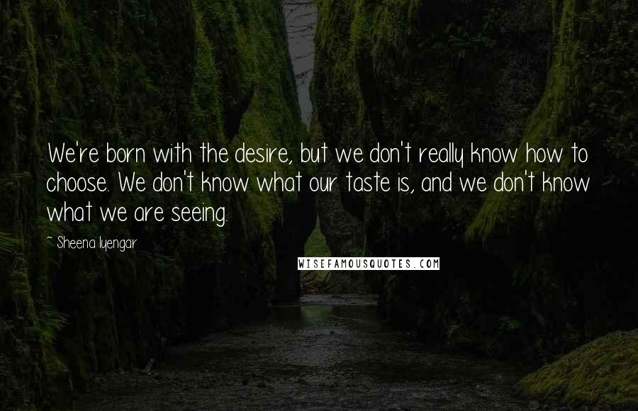 Sheena Iyengar Quotes: We're born with the desire, but we don't really know how to choose. We don't know what our taste is, and we don't know what we are seeing.