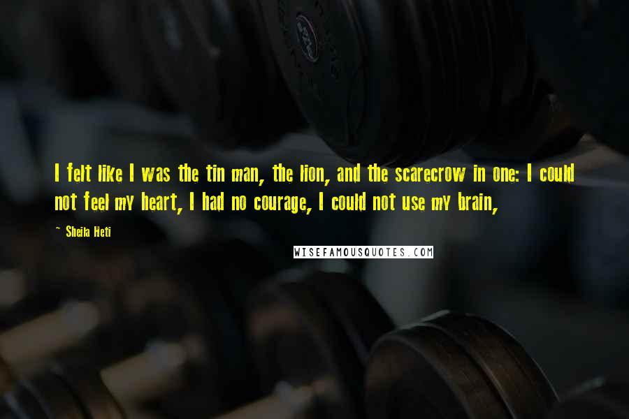 Sheila Heti Quotes: I felt like I was the tin man, the lion, and the scarecrow in one: I could not feel my heart, I had no courage, I could not use my brain,