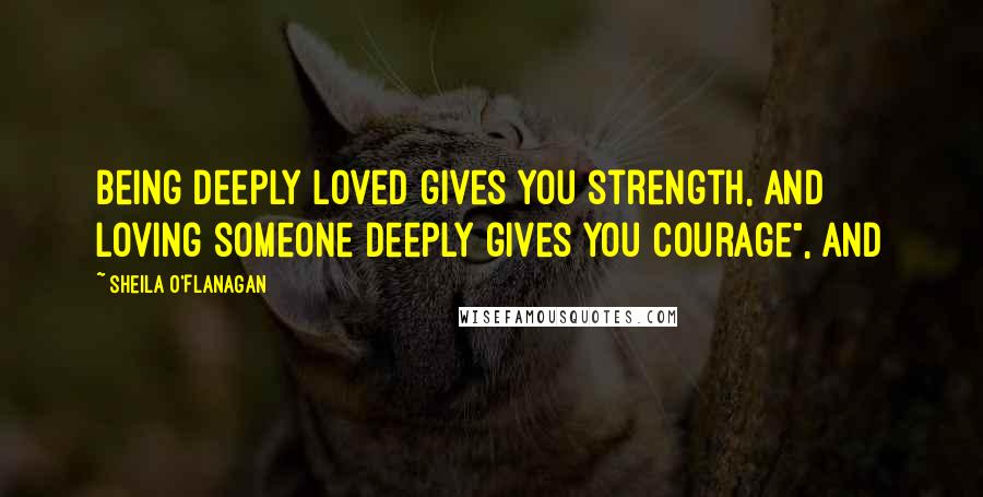 Sheila O'Flanagan Quotes: being deeply loved gives you strength, and loving someone deeply gives you courage", and