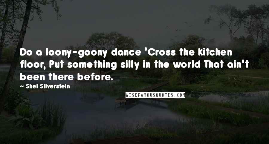 Shel Silverstein Quotes: Do a loony-goony dance 'Cross the kitchen floor, Put something silly in the world That ain't been there before.