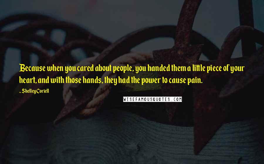 Shelley Coriell Quotes: Because when you cared about people, you handed them a little piece of your heart, and with those hands, they had the power to cause pain.