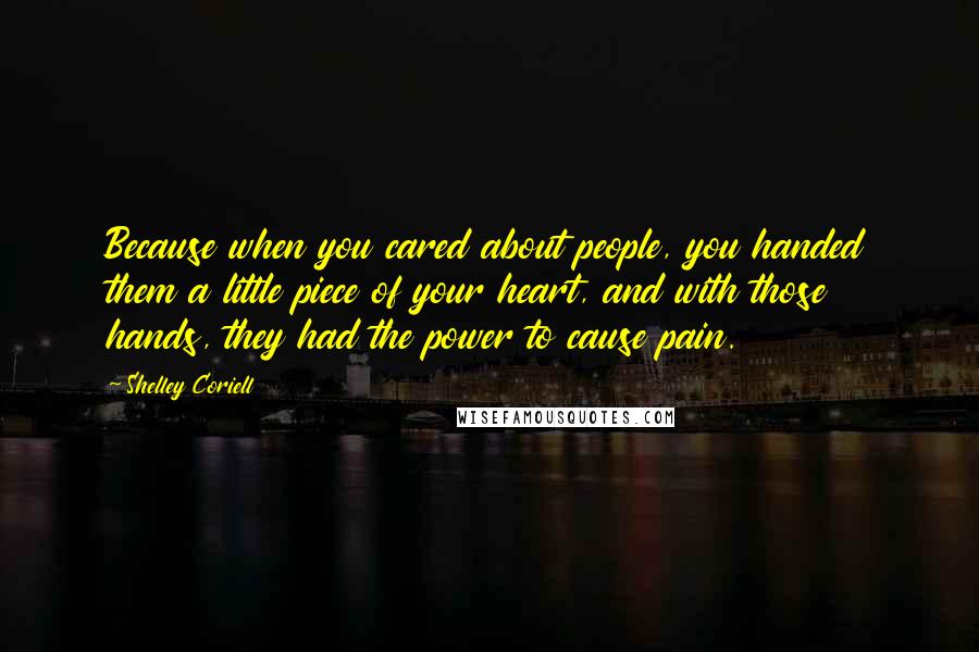 Shelley Coriell Quotes: Because when you cared about people, you handed them a little piece of your heart, and with those hands, they had the power to cause pain.