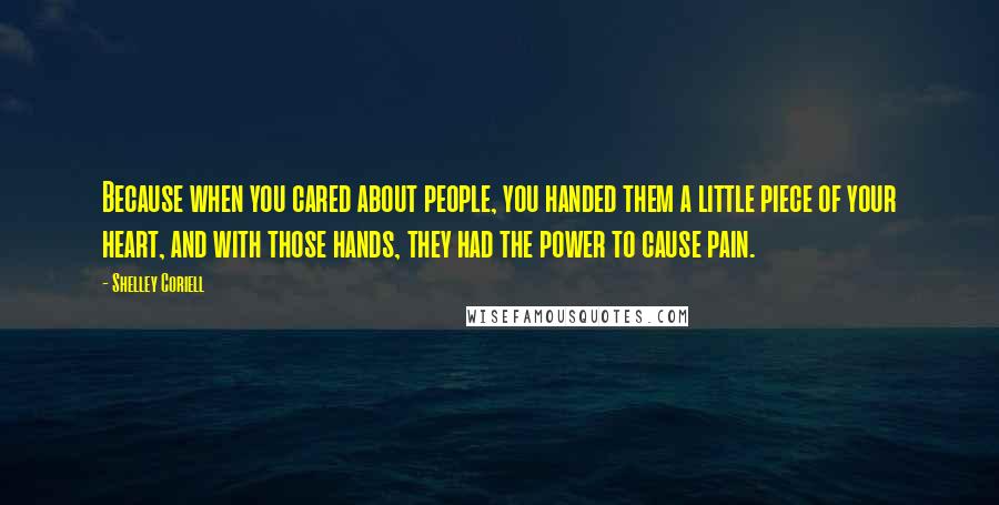 Shelley Coriell Quotes: Because when you cared about people, you handed them a little piece of your heart, and with those hands, they had the power to cause pain.