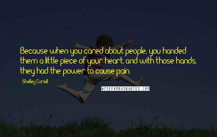 Shelley Coriell Quotes: Because when you cared about people, you handed them a little piece of your heart, and with those hands, they had the power to cause pain.