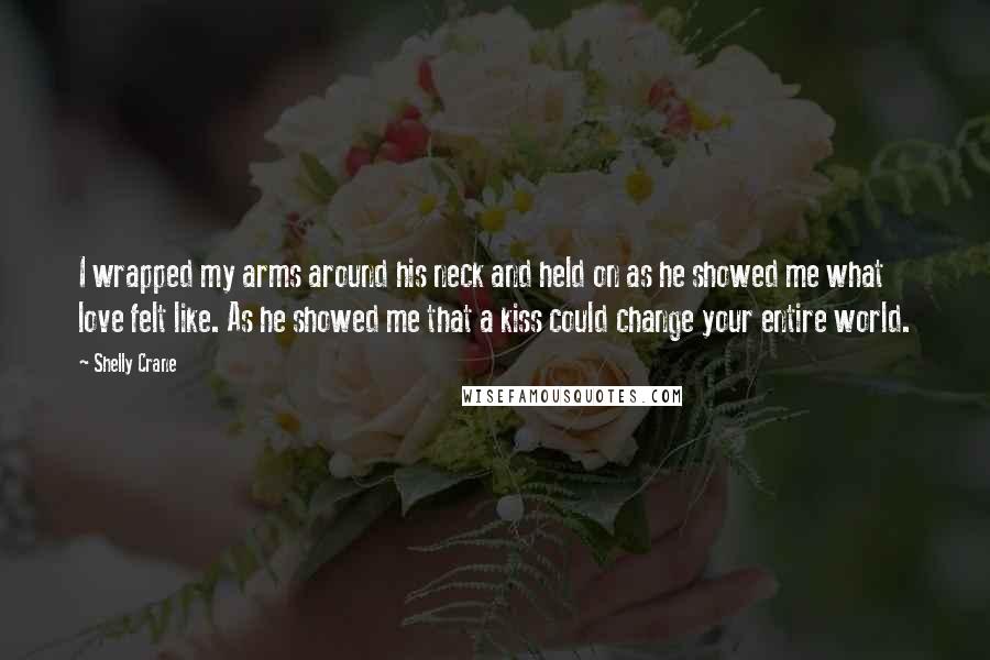 Shelly Crane Quotes: I wrapped my arms around his neck and held on as he showed me what love felt like. As he showed me that a kiss could change your entire world.