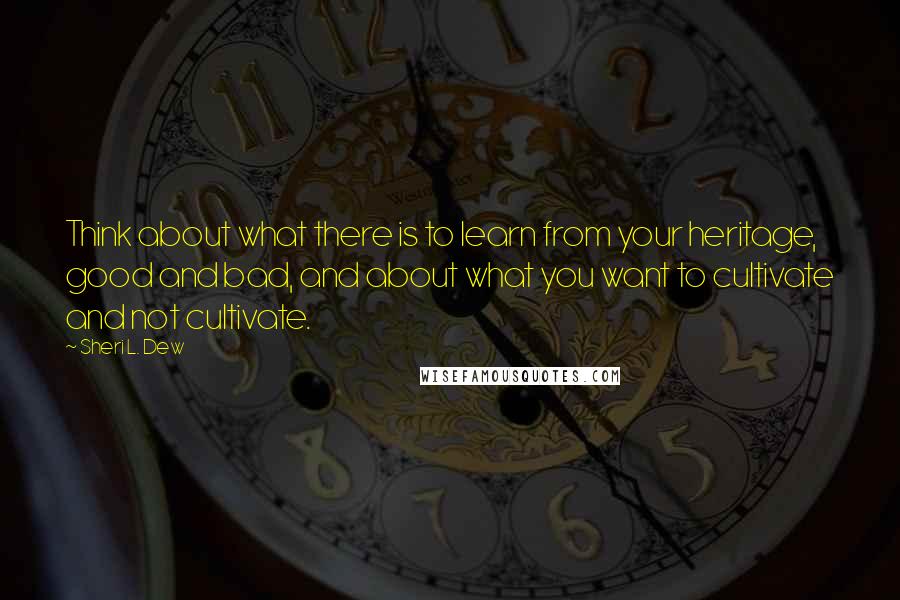 Sheri L. Dew Quotes: Think about what there is to learn from your heritage, good and bad, and about what you want to cultivate and not cultivate.