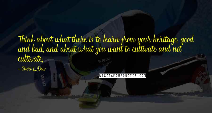 Sheri L. Dew Quotes: Think about what there is to learn from your heritage, good and bad, and about what you want to cultivate and not cultivate.