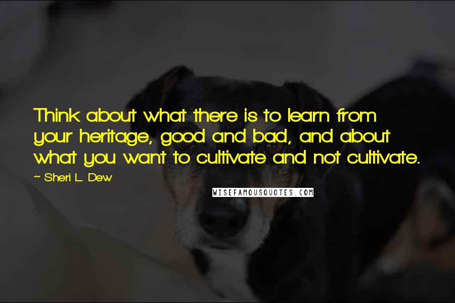 Sheri L. Dew Quotes: Think about what there is to learn from your heritage, good and bad, and about what you want to cultivate and not cultivate.