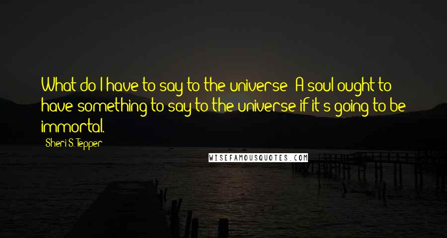 Sheri S. Tepper Quotes: What do I have to say to the universe? A soul ought to have something to say to the universe if it's going to be immortal.