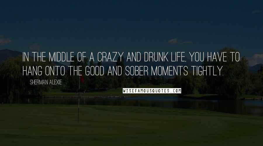 Sherman Alexie Quotes: In the middle of a crazy and drunk life, you have to hang onto the good and sober moments tightly.