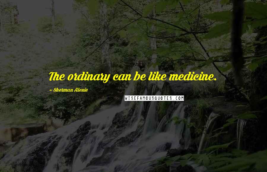 Sherman Alexie Quotes: The ordinary can be like medicine.