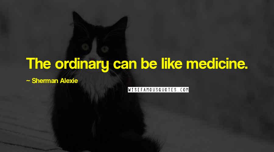 Sherman Alexie Quotes: The ordinary can be like medicine.