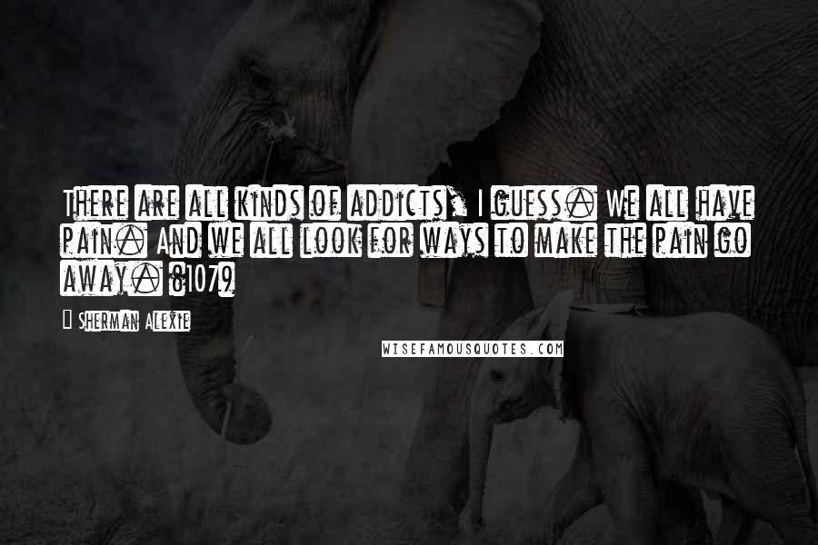 Sherman Alexie Quotes: There are all kinds of addicts, I guess. We all have pain. And we all look for ways to make the pain go away. (107)