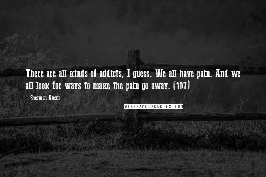 Sherman Alexie Quotes: There are all kinds of addicts, I guess. We all have pain. And we all look for ways to make the pain go away. (107)