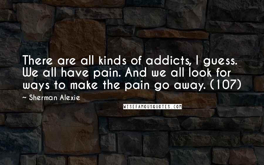 Sherman Alexie Quotes: There are all kinds of addicts, I guess. We all have pain. And we all look for ways to make the pain go away. (107)