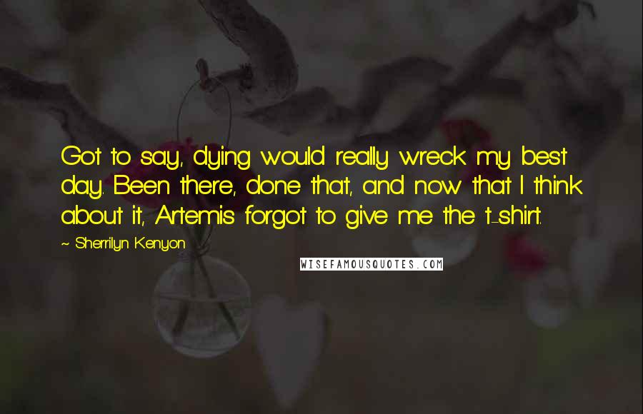 Sherrilyn Kenyon Quotes: Got to say, dying would really wreck my best day. Been there, done that, and now that I think about it, Artemis forgot to give me the t-shirt.