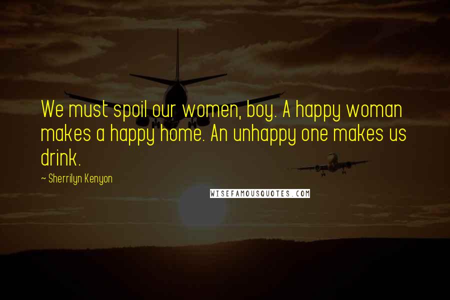 Sherrilyn Kenyon Quotes: We must spoil our women, boy. A happy woman makes a happy home. An unhappy one makes us drink.