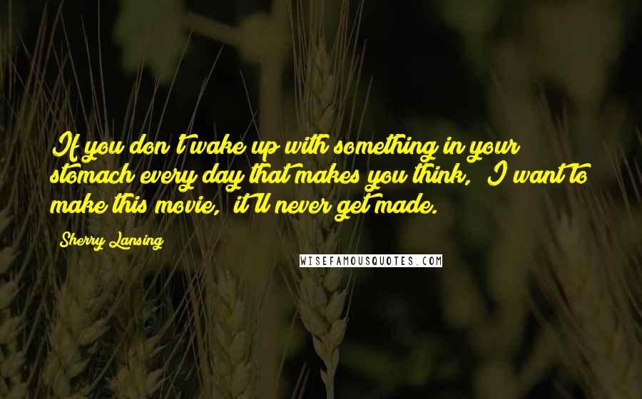 Sherry Lansing Quotes: If you don't wake up with something in your stomach every day that makes you think, "I want to make this movie," it'll never get made.