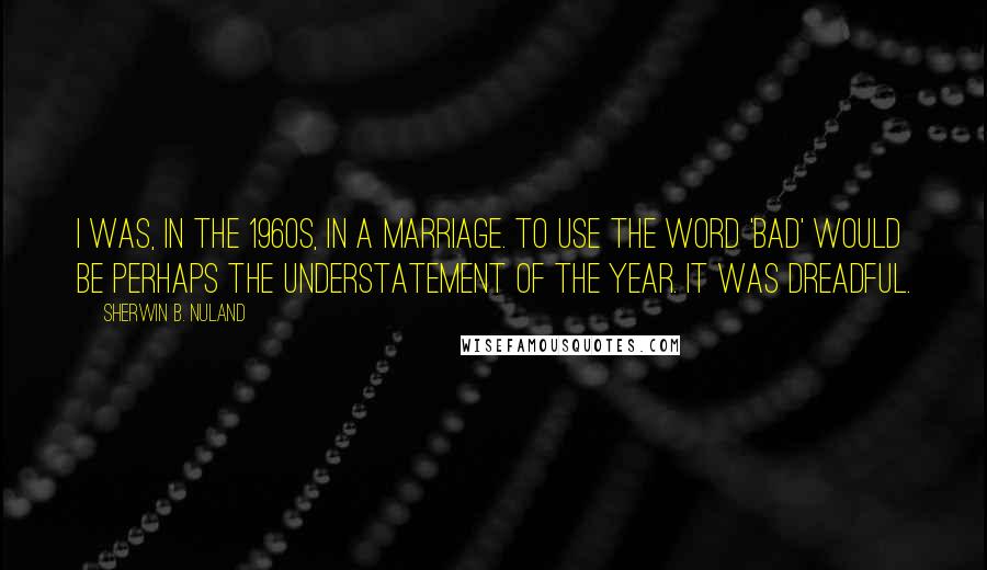 Sherwin B. Nuland Quotes: I was, in the 1960s, in a marriage. To use the word 'bad' would be perhaps the understatement of the year. It was dreadful.