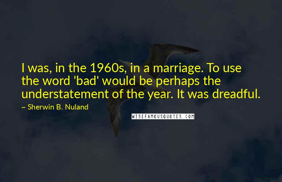 Sherwin B. Nuland Quotes: I was, in the 1960s, in a marriage. To use the word 'bad' would be perhaps the understatement of the year. It was dreadful.