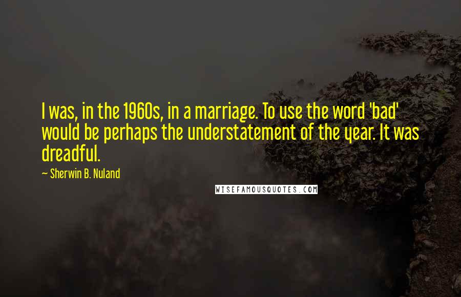 Sherwin B. Nuland Quotes: I was, in the 1960s, in a marriage. To use the word 'bad' would be perhaps the understatement of the year. It was dreadful.